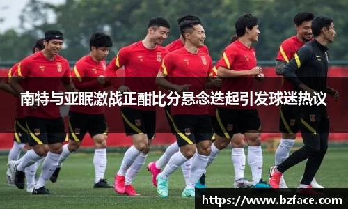 南特与亚眠激战正酣比分悬念迭起引发球迷热议