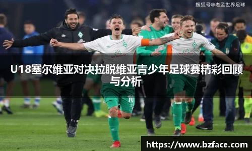 U18塞尔维亚对决拉脱维亚青少年足球赛精彩回顾与分析
