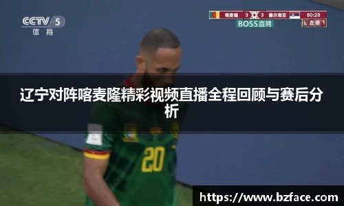 辽宁对阵喀麦隆精彩视频直播全程回顾与赛后分析